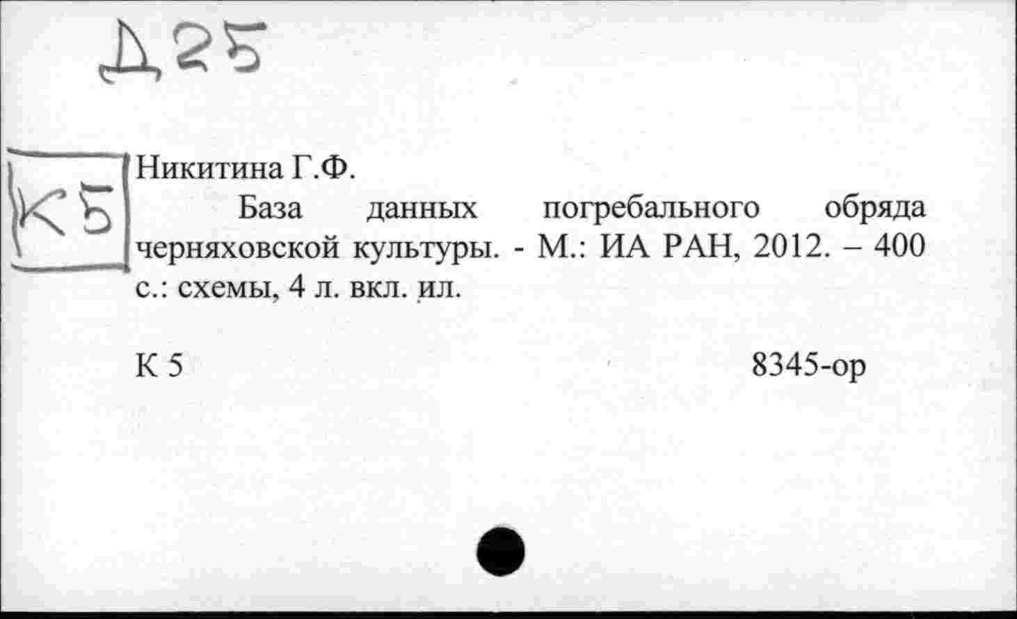 ﻿
Никитина Г.Ф.
База данных Черняховской культуры, с.: схемы, 4 л. вкл. ил.
погребального обряда
- М.: ИА РАН, 2012. - 400
К5
8345-ор